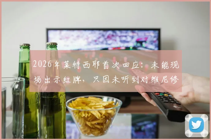 2026年莱特西耶首次回应：未能现场出示红牌，只因未听到对维尼修斯的种族歧视辱骂