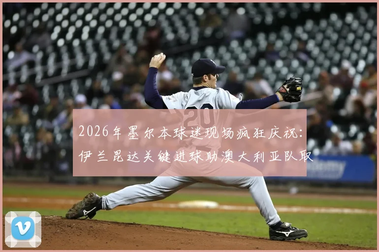 2026年墨尔本球迷现场疯狂庆祝：伊兰昆达关键进球助澳大利亚队取得领先，现场高清图集与球迷反应全记录