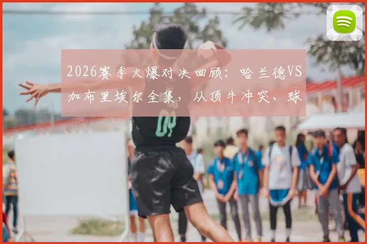 2026赛季火爆对决回顾：哈兰德VS加布里埃尔全集，从顶牛冲突、球衣被撕到关键进球前缠斗全解析