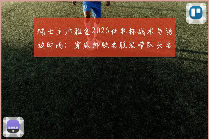 瑞士主帅雅金2026世界杯战术与场边时尚:穿瓜帅联名服装带队头名出线全解析