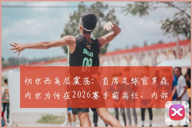 切尔西高层震荡：首席足球官罗森内尔为何在2026赛季前离任，内部问题与继任者猜想