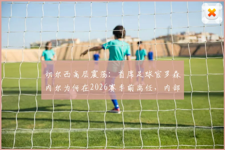 切尔西高层震荡：首席足球官罗森内尔为何在2026赛季前离任，内部问题与继任者猜想