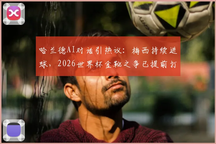 哈兰德AI对话引热议：梅西持续进球，2026世界杯金靴之争已提前打响？