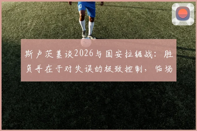 斯卢茨基谈2026与国安拉锯战：胜负手在于对失误的极致控制，临场指挥是关键