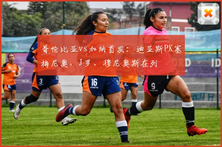 哥伦比亚vs加纳首发:迪亚斯PK塞梅尼奥,J罗、穆尼奥斯在列